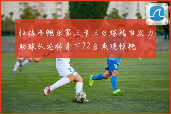 拉梅洛鲍尔第三节三分球精准发力助球队逆转拿下22分表现惊艳