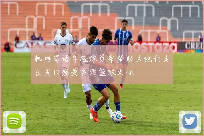 韩旭寄语年轻球员希望助力他们走出国门感受多元篮球文化