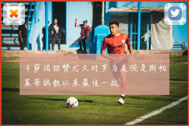卡萨诺称赞尤文对罗马表现是斯帕莱蒂执教以来最佳一战