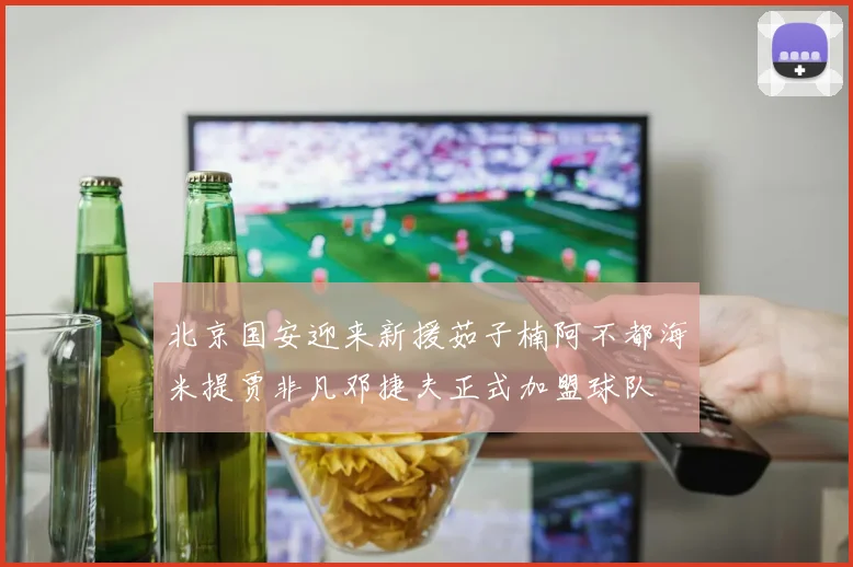 北京国安迎来新援茹子楠阿不都海米提贾非凡邓捷夫正式加盟球队