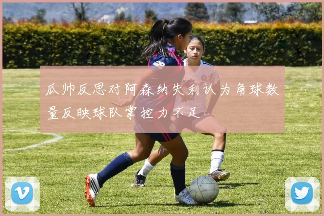 瓜帅反思对阿森纳失利认为角球数量反映球队掌控力不足
