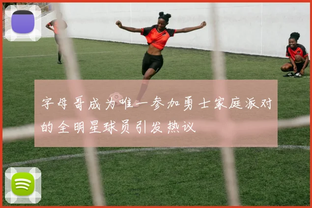 字母哥成为唯一参加勇士家庭派对的全明星球员引发热议