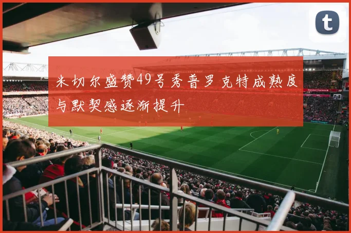 米切尔盛赞49号秀普罗克特成熟度与默契感逐渐提升