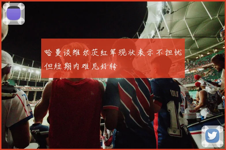 哈曼谈维尔茨红军现状表示不担忧但短期内难见好转
