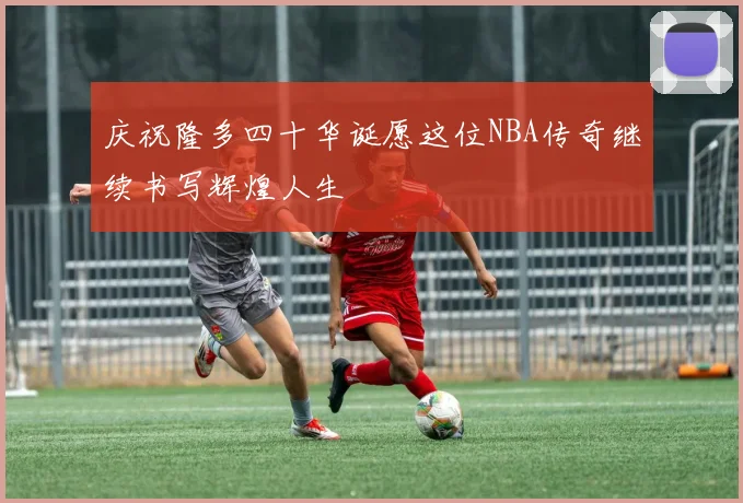 庆祝隆多四十华诞愿这位NBA传奇继续书写辉煌人生