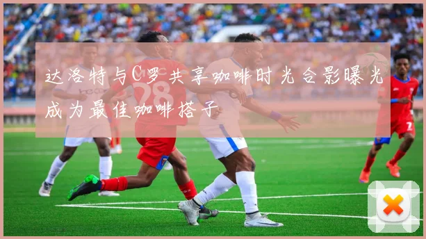 达洛特与C罗共享咖啡时光合影曝光成为最佳咖啡搭子
