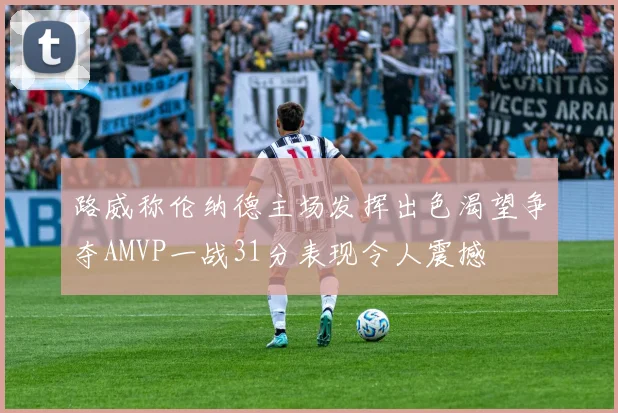 路威称伦纳德主场发挥出色渴望争夺AMVP一战31分表现令人震撼