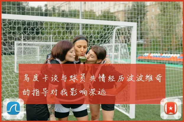 乌度卡谈与球员共情经历波波维奇的指导对我影响深远
