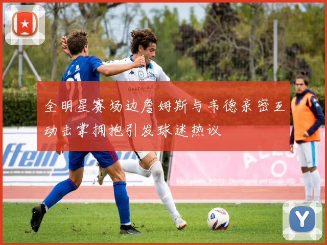 全明星赛场边詹姆斯与韦德亲密互动击掌拥抱引发球迷热议
