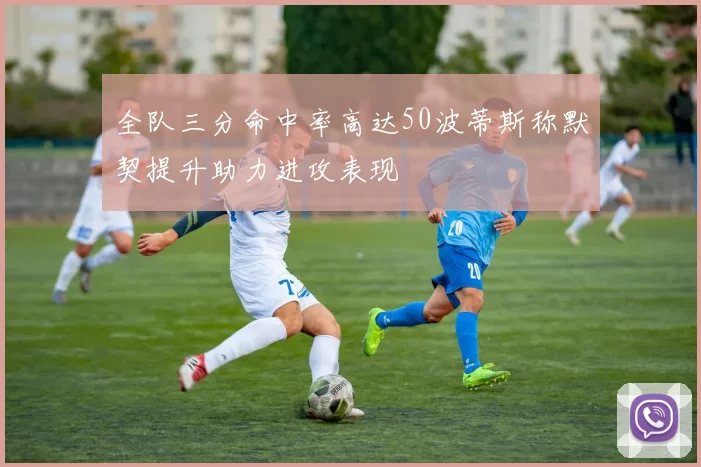 全队三分命中率高达50波蒂斯称默契提升助力进攻表现