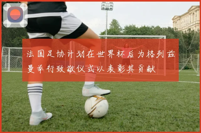 法国足协计划在世界杯后为格列兹曼举行致敬仪式以表彰其贡献