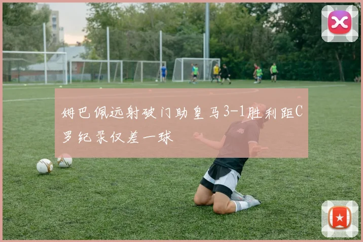 姆巴佩远射破门助皇马3-1胜利距C罗纪录仅差一球