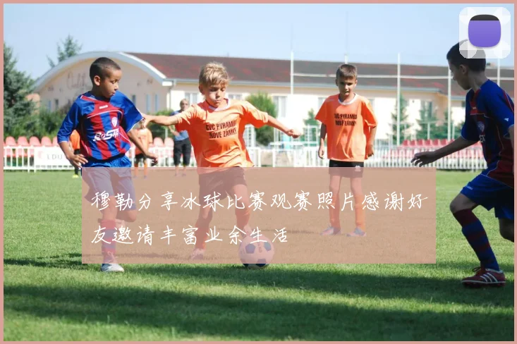 穆勒分享冰球比赛观赛照片感谢好友邀请丰富业余生活