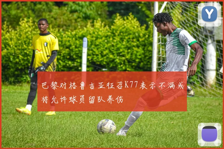 巴黎对格鲁吉亚征召K77表示不满或将允许球员留队养伤