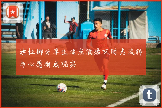 迪拉娜分享生活点滴感叹时光流转与心愿渐成现实
