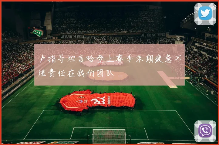 卢指导坦言哈登上赛季末期疲惫不堪责任在我们团队