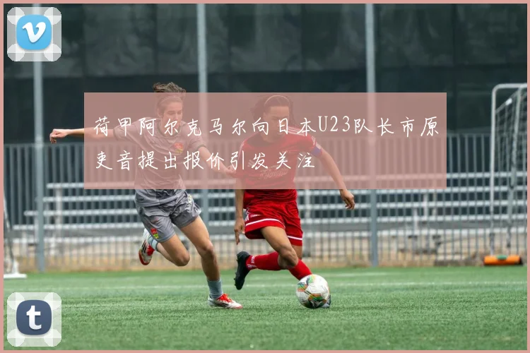 荷甲阿尔克马尔向日本U23队长市原吏音提出报价引发关注
