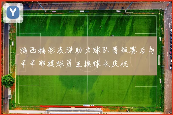 梅西精彩表现助力球队晋级赛后与辛辛那提球员互换球衣庆祝