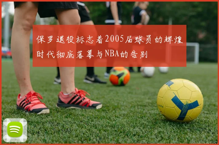 保罗退役标志着2005届球员的辉煌时代彻底落幕与NBA的告别