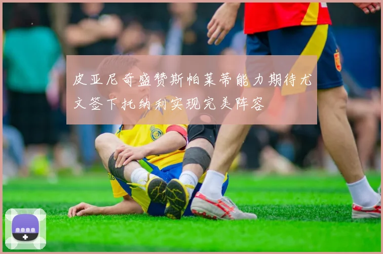 皮亚尼奇盛赞斯帕莱蒂能力期待尤文签下托纳利实现完美阵容
