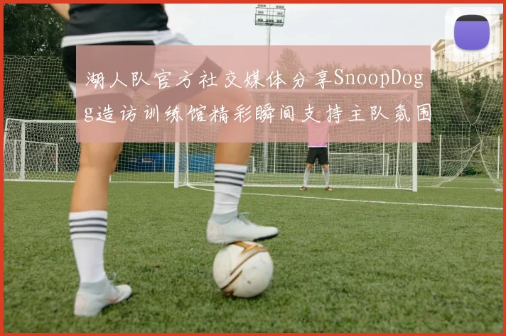 湖人队官方社交媒体分享SnoopDogg造访训练馆精彩瞬间支持主队氛围浓厚