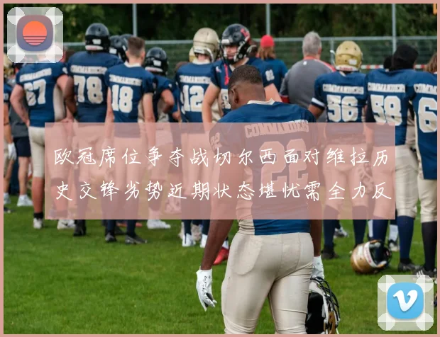 欧冠席位争夺战切尔西面对维拉历史交锋劣势近期状态堪忧需全力反弹