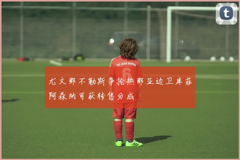 尤文那不勒斯争抢热那亚边卫库菲阿森纳可获转售分成