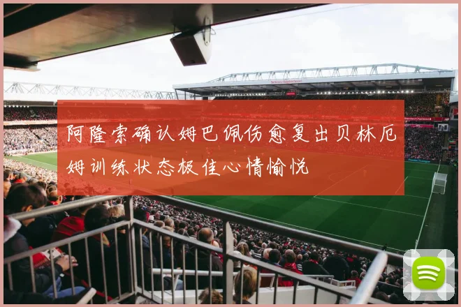 阿隆索确认姆巴佩伤愈复出贝林厄姆训练状态极佳心情愉悦