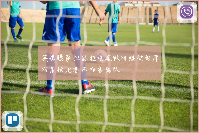 英媒曝萨拉赫拒绝道歉将继续缺席布莱顿比赛已准备离队