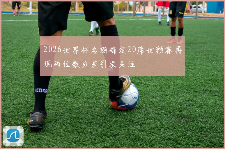 2026世界杯名额确定20席世预赛再现两位数分差引发关注