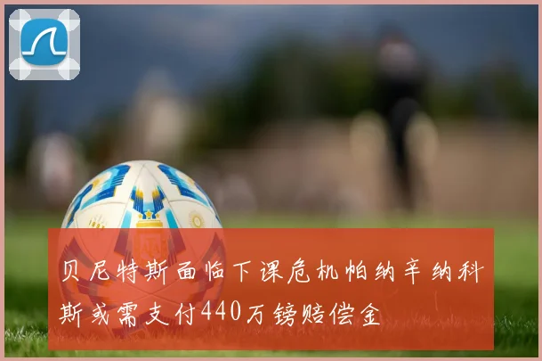 贝尼特斯面临下课危机帕纳辛纳科斯或需支付440万镑赔偿金