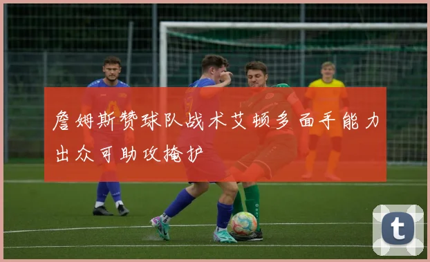 詹姆斯赞球队战术艾顿多面手能力出众可助攻掩护
